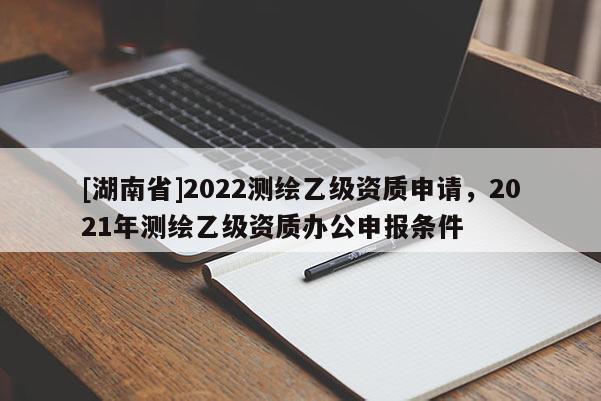 [湖南省]2022測繪乙級資質申請，2021年測繪乙級資質辦公申報條件
