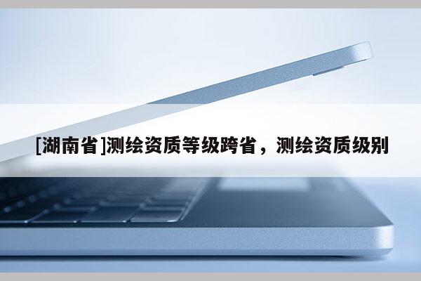 [湖南省]測繪資質等級跨省，測繪資質級別