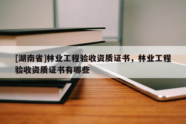 [湖南省]林業(yè)工程驗(yàn)收資質(zhì)證書(shū)，林業(yè)工程驗(yàn)收資質(zhì)證書(shū)有哪些