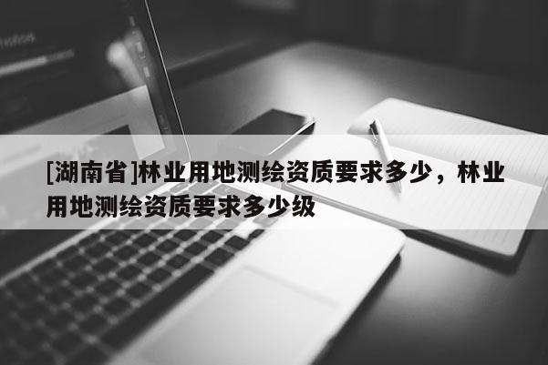 [湖南省]林業(yè)用地測(cè)繪資質(zhì)要求多少，林業(yè)用地測(cè)繪資質(zhì)要求多少級(jí)