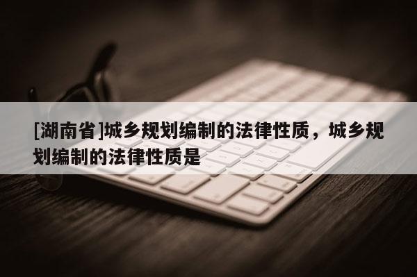 [湖南省]城鄉(xiāng)規(guī)劃編制的法律性質(zhì)，城鄉(xiāng)規(guī)劃編制的法律性質(zhì)是