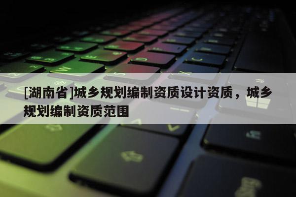 [湖南省]城鄉規劃編制資質設計資質，城鄉規劃編制資質范圍