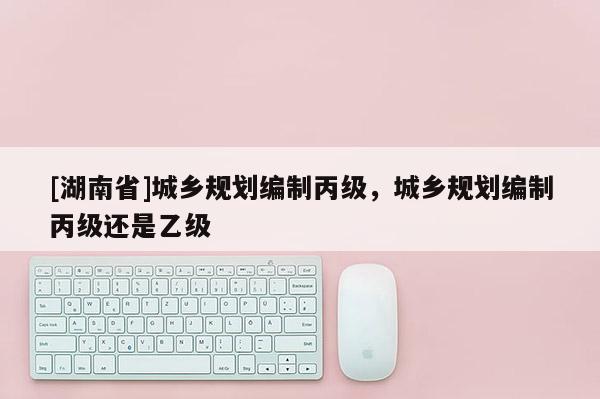 [湖南省]城鄉規劃編制丙級，城鄉規劃編制丙級還是乙級