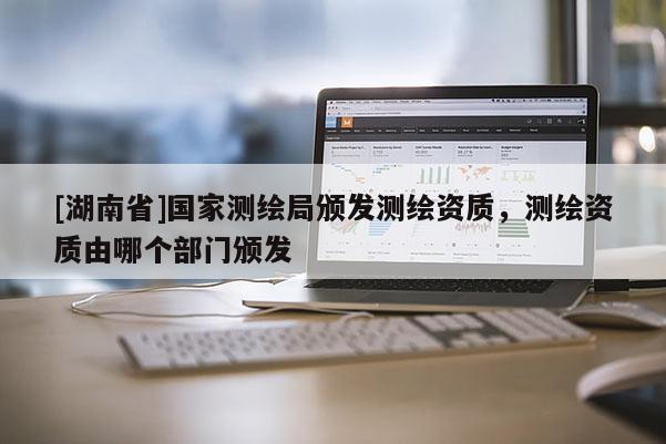 [湖南省]國(guó)家測(cè)繪局頒發(fā)測(cè)繪資質(zhì)，測(cè)繪資質(zhì)由哪個(gè)部門(mén)頒發(fā)