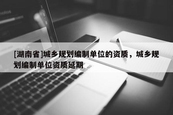 [湖南省]城鄉規劃編制單位的資質，城鄉規劃編制單位資質延期