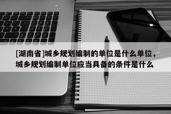 [湖南省]城鄉(xiāng)規(guī)劃編制的單位是什么單位，城鄉(xiāng)規(guī)劃編制單位應當具備的條件是什么