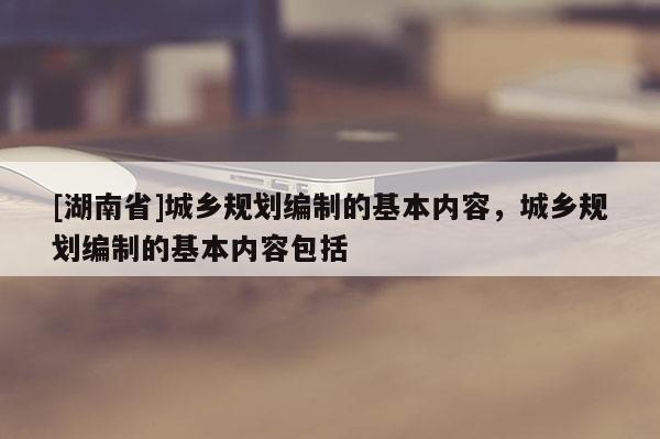 [湖南省]城鄉規劃編制的基本內容，城鄉規劃編制的基本內容包括
