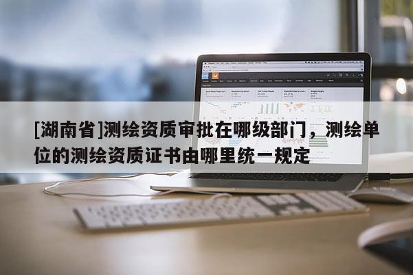 [湖南省]測繪資質審批在哪級部門，測繪單位的測繪資質證書由哪里統一規定