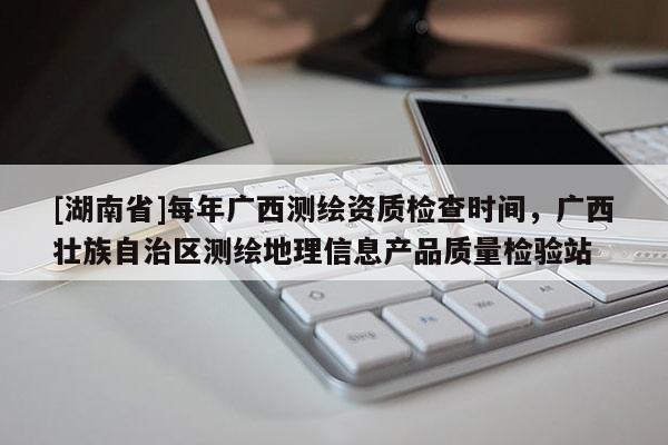 [湖南省]每年廣西測繪資質檢查時間，廣西壯族自治區測繪地理信息產品質量檢驗站