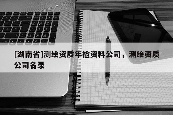[湖南省]測繪資質年檢資料公司，測繪資質公司名錄