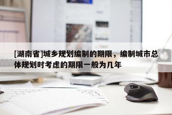 [湖南省]城鄉規劃編制的期限，編制城市總體規劃時考慮的期限一般為幾年