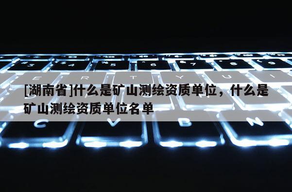 [湖南省]什么是礦山測繪資質單位，什么是礦山測繪資質單位名單