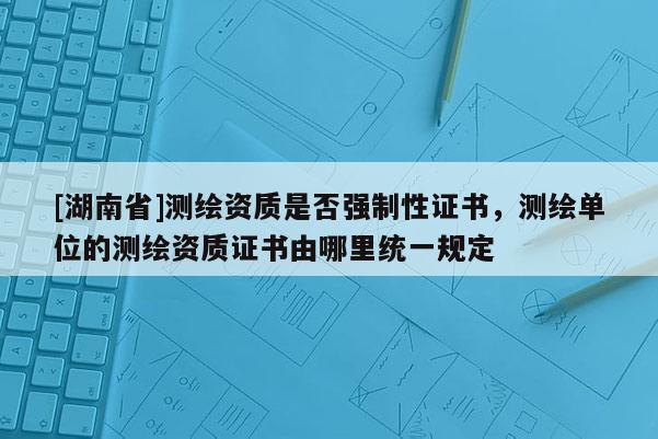 [湖南省]測繪資質是否強制性證書，測繪單位的測繪資質證書由哪里統一規定