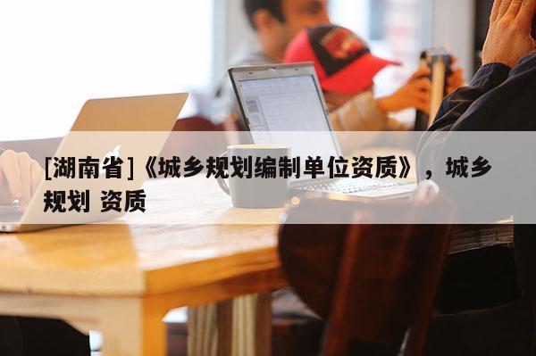 [湖南省]《城鄉(xiāng)規(guī)劃編制單位資質(zhì)》，城鄉(xiāng)規(guī)劃 資質(zhì)