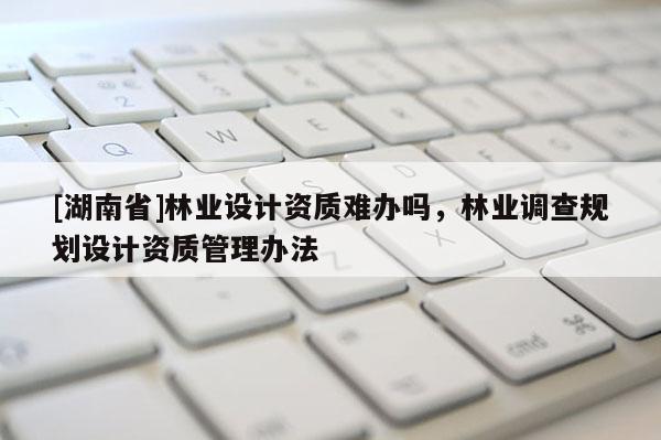 [湖南省]林業(yè)設計資質難辦嗎，林業(yè)調查規(guī)劃設計資質管理辦法