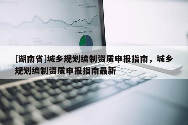 [湖南省]城鄉(xiāng)規(guī)劃編制資質(zhì)申報(bào)指南，城鄉(xiāng)規(guī)劃編制資質(zhì)申報(bào)指南最新