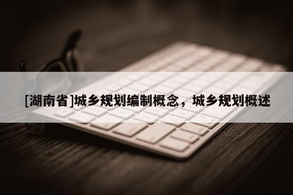 [湖南省]城鄉(xiāng)規(guī)劃編制概念，城鄉(xiāng)規(guī)劃概述