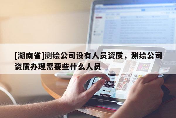 [湖南省]測繪公司沒有人員資質，測繪公司資質辦理需要些什么人員