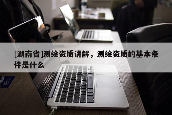 [湖南省]測繪資質(zhì)講解，測繪資質(zhì)的基本條件是什么