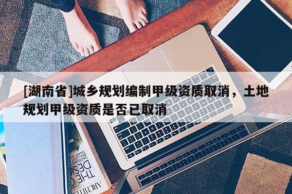 [湖南省]城鄉規劃編制甲級資質取消，土地規劃甲級資質是否已取消