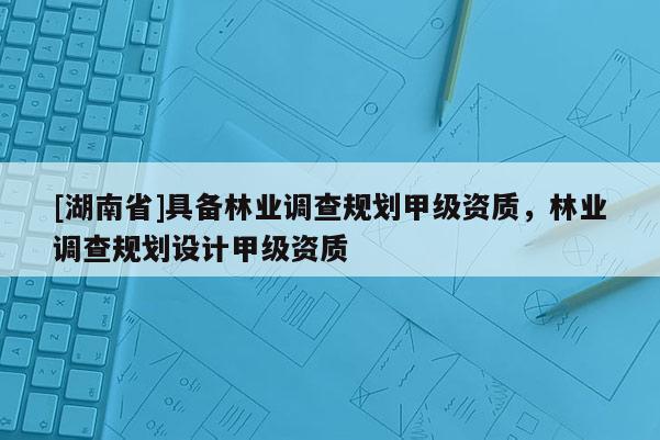[湖南省]具備林業調查規劃甲級資質，林業調查規劃設計甲級資質