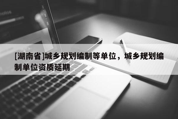[湖南省]城鄉規劃編制等單位，城鄉規劃編制單位資質延期