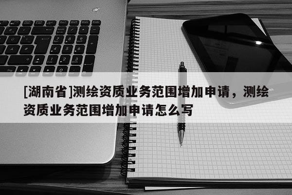 [湖南省]測繪資質(zhì)業(yè)務(wù)范圍增加申請，測繪資質(zhì)業(yè)務(wù)范圍增加申請怎么寫
