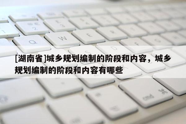 [湖南省]城鄉規劃編制的階段和內容，城鄉規劃編制的階段和內容有哪些