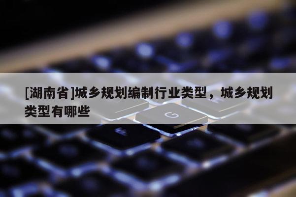 [湖南省]城鄉規劃編制行業類型，城鄉規劃類型有哪些