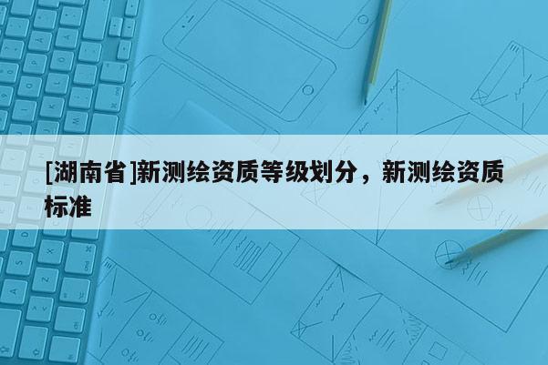 [湖南省]新測繪資質等級劃分，新測繪資質標準