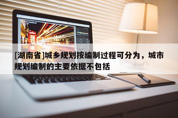 [湖南省]城鄉規劃按編制過程可分為，城市規劃編制的主要依據不包括