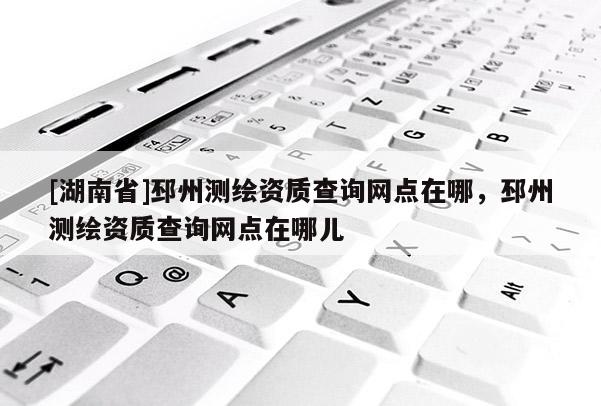 [湖南省]邳州測繪資質查詢網點在哪，邳州測繪資質查詢網點在哪兒