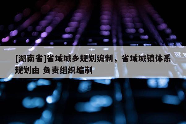 [湖南省]省域城鄉規劃編制，省域城鎮體系規劃由 負責組織編制
