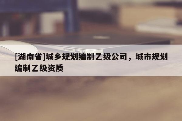 [湖南省]城鄉(xiāng)規(guī)劃編制乙級公司，城市規(guī)劃編制乙級資質