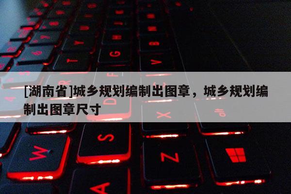 [湖南省]城鄉(xiāng)規(guī)劃編制出圖章，城鄉(xiāng)規(guī)劃編制出圖章尺寸