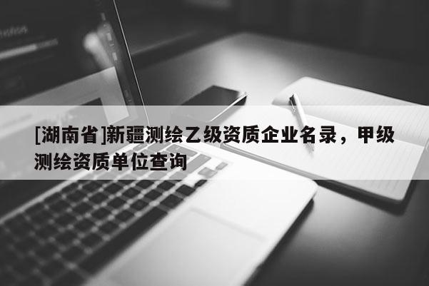[湖南省]新疆測繪乙級資質企業名錄，甲級測繪資質單位查詢