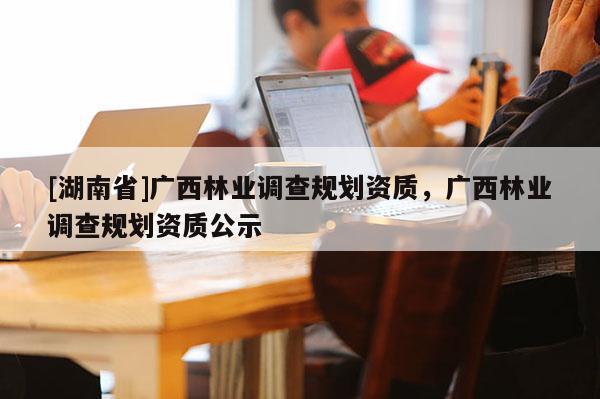 [湖南省]廣西林業調查規劃資質，廣西林業調查規劃資質公示