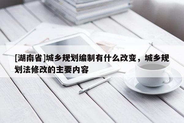 [湖南省]城鄉規劃編制有什么改變，城鄉規劃法修改的主要內容
