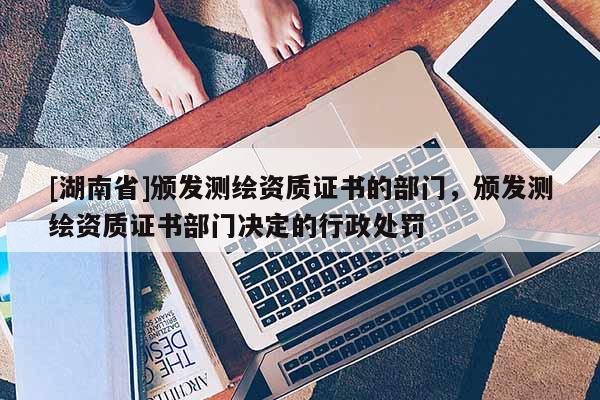 [湖南省]頒發測繪資質證書的部門，頒發測繪資質證書部門決定的行政處罰