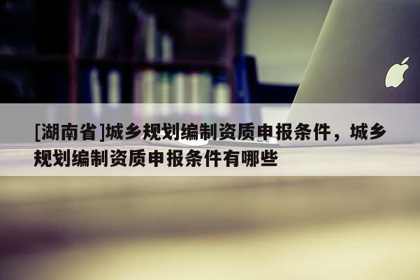 [湖南省]城鄉規劃編制資質申報條件，城鄉規劃編制資質申報條件有哪些
