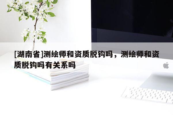 [湖南省]測繪師和資質脫鉤嗎，測繪師和資質脫鉤嗎有關系嗎