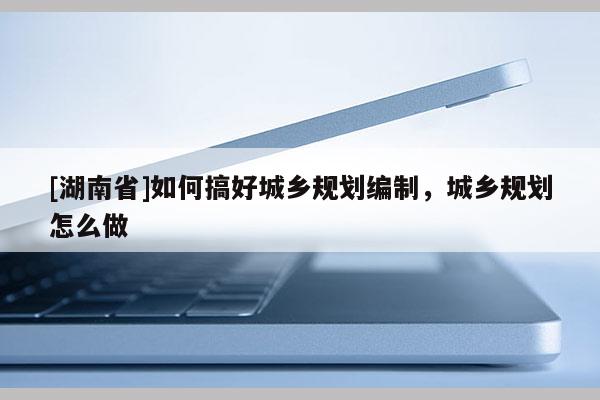[湖南省]如何搞好城鄉規劃編制，城鄉規劃怎么做
