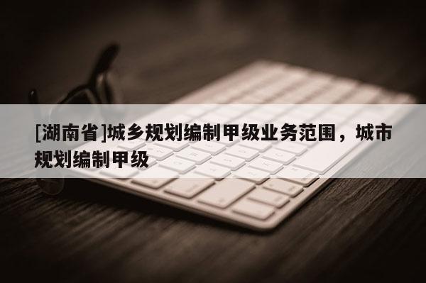 [湖南省]城鄉規劃編制甲級業務范圍，城市規劃編制甲級