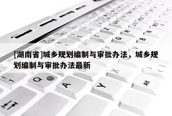 [湖南省]城鄉規劃編制與審批辦法，城鄉規劃編制與審批辦法最新