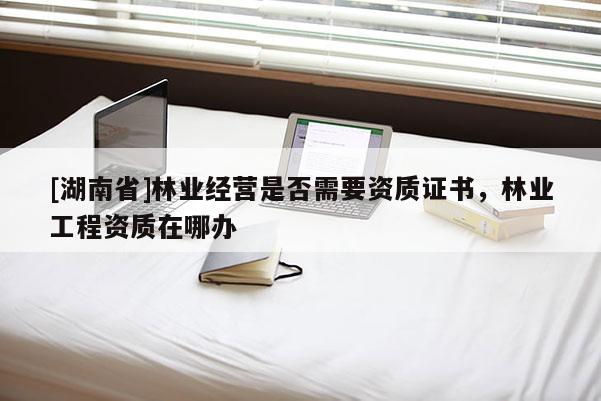 [湖南省]林業(yè)經(jīng)營是否需要資質(zhì)證書，林業(yè)工程資質(zhì)在哪辦