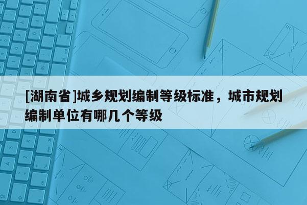 [湖南省]城鄉規劃編制等級標準，城市規劃編制單位有哪幾個等級