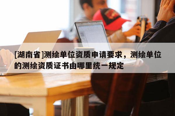 [湖南省]測繪單位資質(zhì)申請要求，測繪單位的測繪資質(zhì)證書由哪里統(tǒng)一規(guī)定