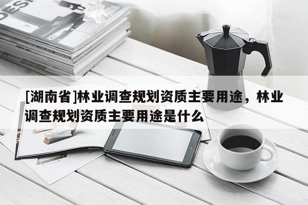 [湖南省]林業(yè)調(diào)查規(guī)劃資質(zhì)主要用途，林業(yè)調(diào)查規(guī)劃資質(zhì)主要用途是什么