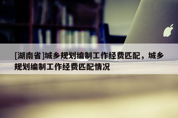 [湖南省]城鄉(xiāng)規(guī)劃編制工作經(jīng)費(fèi)匹配，城鄉(xiāng)規(guī)劃編制工作經(jīng)費(fèi)匹配情況