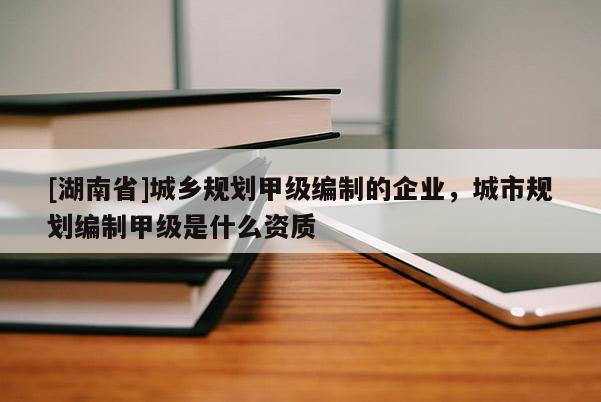 [湖南省]城鄉規劃甲級編制的企業，城市規劃編制甲級是什么資質